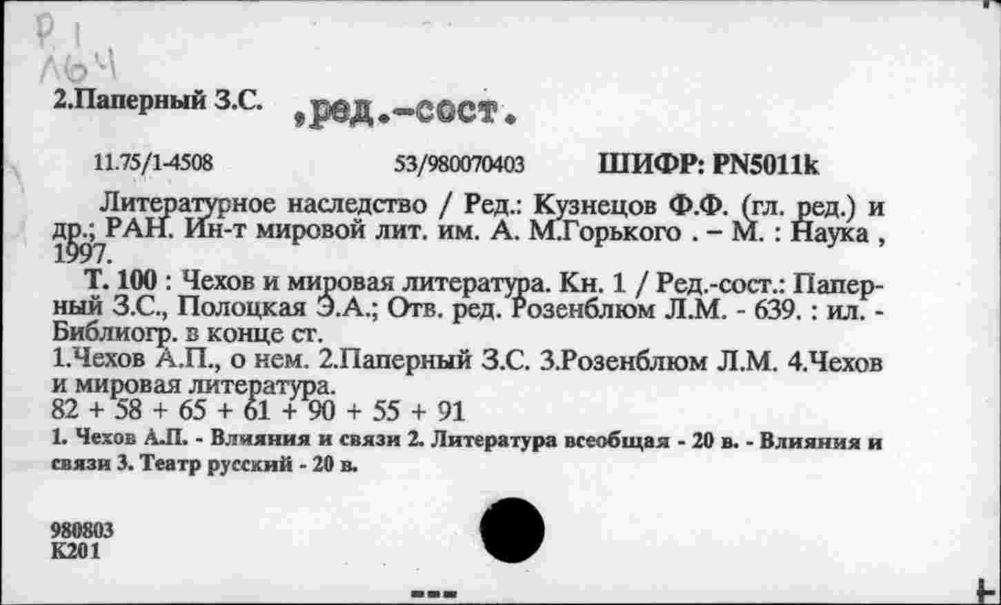 ﻿2.Паперный З.С.
,ред.-сост.
11.75/1-4508	53/980070403 ШИФР: РИ5011к
Литературное наследство / Ред.: Кузнецов Ф.Ф. (гл. ред.) и д^РАН. Ин-т мировой лит. им. А. М.Горького . - М. : Наука , Т. 100 : Чехов и мировая литература. Кн. 1 / Ред.-сост.: Папер-ный З.С., Полоцкая Э.А.; Отв. ред. Розенблюм Л.М. - 639.: ил. -Библиогр. в конце ст.
1.Чехов А.П., о нем. 2.Паперный З.С. З.Розенблюм Л.М. 4.Чехов и мировая литература.
82 + 58 + 65 + 61 + 90 + 55 + 91
1. Чехов АЛ. - Влияния и связи 2. Литература всеобщая - 20 в. - Влияния и связи 3. Театр русский - 20 в.
980803
К201